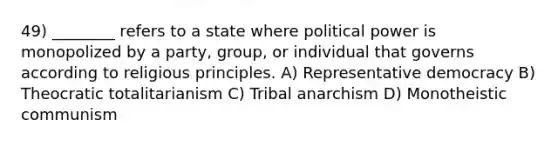 49) ________ refers to a state where political power is monopolized by a party, group, or individual that governs according to religious principles. A) Representative democracy B) Theocratic totalitarianism C) Tribal anarchism D) Monotheistic communism