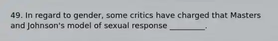 49. In regard to gender, some critics have charged that Masters and Johnson's model of sexual response _________.