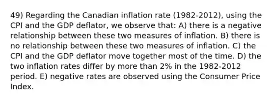 49) Regarding the Canadian inflation rate (1982-2012), using the CPI and the GDP deflator, we observe that: A) there is a negative relationship between these two measures of inflation. B) there is no relationship between these two measures of inflation. C) the CPI and the GDP deflator move together most of the time. D) the two inflation rates differ by more than 2% in the 1982-2012 period. E) negative rates are observed using the Consumer Price Index.