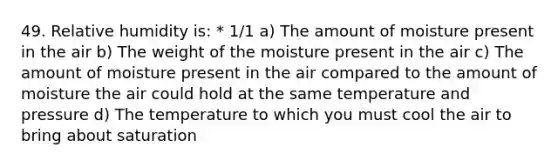 49. Relative humidity is: * 1/1 a) The amount of moisture present in the air b) The weight of the moisture present in the air c) The amount of moisture present in the air compared to the amount of moisture the air could hold at the same temperature and pressure d) The temperature to which you must cool the air to bring about saturation