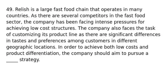 49. Relish is a large fast food chain that operates in many countries. As there are several competitors in the fast food sector, the company has been facing intense pressures for achieving low cost structures. The company also faces the task of customizing its product line as there are significant differences in tastes and preferences among customers in different geographic locations. In order to achieve both low costs and product differentiation, the company should aim to pursue a _____ strategy.