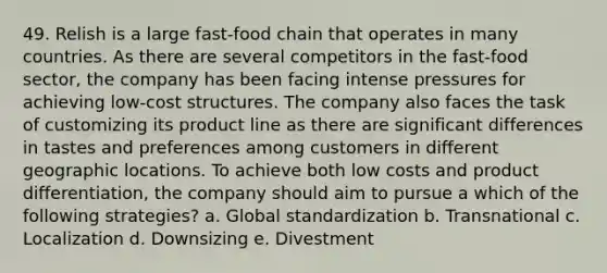 49. Relish is a large fast-food chain that operates in many countries. As there are several competitors in the fast-food sector, the company has been facing intense pressures for achieving low-cost structures. The company also faces the task of customizing its product line as there are significant differences in tastes and preferences among customers in different geographic locations. To achieve both low costs and product differentiation, the company should aim to pursue a which of the following strategies? a. Global standardization b. Transnational c. Localization d. Downsizing e. Divestment