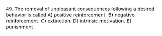 49. The removal of unpleasant consequences following a desired behavior is called A) positive reinforcement. B) negative reinforcement. C) extinction. D) intrinsic motivation. E) punishment.