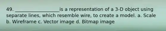 49. ___________________is a representation of a 3-D object using separate lines, which resemble wire, to create a model. a. Scale b. Wireframe c. Vector image d. Bitmap image