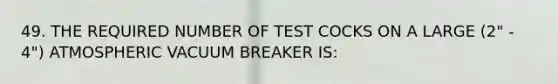 49. THE REQUIRED NUMBER OF TEST COCKS ON A LARGE (2" - 4") ATMOSPHERIC VACUUM BREAKER IS: