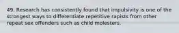 49. Research has consistently found that impulsivity is one of the strongest ways to differentiate repetitive rapists from other repeat sex offenders such as child molesters.