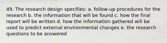 49. The research design specifies: a. follow-up procedures for the research b. the information that will be found c. how the final report will be written d. how the information gathered will be used to predict external environmental changes e. the research questions to be answered