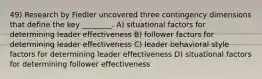 49) Research by Fiedler uncovered three contingency dimensions that define the key ________. A) situational factors for determining leader effectiveness B) follower factors for determining leader effectiveness C) leader behavioral style factors for determining leader effectiveness D) situational factors for determining follower effectiveness