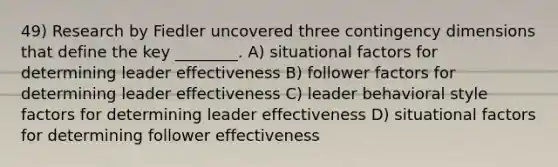 49) Research by Fiedler uncovered three contingency dimensions that define the key ________. A) <a href='https://www.questionai.com/knowledge/kGGJ6gFqGS-situational-factors' class='anchor-knowledge'>situational factors</a> for determining leader effectiveness B) follower factors for determining leader effectiveness C) leader behavioral style factors for determining leader effectiveness D) situational factors for determining follower effectiveness