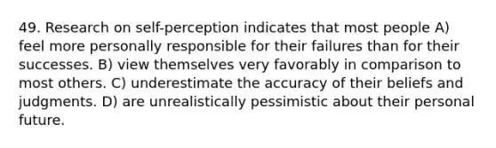 49. Research on self-perception indicates that most people A) feel more personally responsible for their failures than for their successes. B) view themselves very favorably in comparison to most others. C) underestimate the accuracy of their beliefs and judgments. D) are unrealistically pessimistic about their personal future.