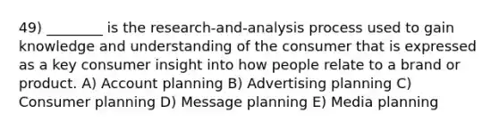 49) ________ is the research-and-analysis process used to gain knowledge and understanding of the consumer that is expressed as a key consumer insight into how people relate to a brand or product. A) Account planning B) Advertising planning C) Consumer planning D) Message planning E) Media planning