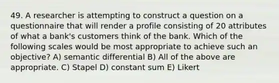 49. A researcher is attempting to construct a question on a questionnaire that will render a profile consisting of 20 attributes of what a bank's customers think of the bank. Which of the following scales would be most appropriate to achieve such an objective? A) semantic differential B) All of the above are appropriate. C) Stapel D) constant sum E) Likert