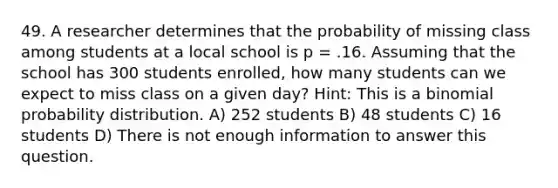 49. A researcher determines that the probability of missing class among students at a local school is p = .16. Assuming that the school has 300 students enrolled, how many students can we expect to miss class on a given day? Hint: This is a <a href='https://www.questionai.com/knowledge/k0Gu2NBEha-binomial-probability' class='anchor-knowledge'>binomial probability</a> distribution. A) 252 students B) 48 students C) 16 students D) There is not enough information to answer this question.