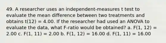 49. A researcher uses an independent-measures t test to evaluate the mean difference between two treatments and obtains t(12) = 4.00. If the researcher had used an ANOVA to evaluate the data, what F-ratio would be obtained? a. F(1, 12) = 2.00 c. F(1, 11) = 2.00 b. F(1, 12) = 16.00 d. F(1, 11) = 16.00