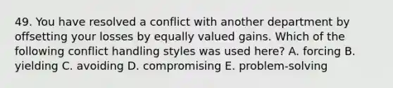 49. You have resolved a conflict with another department by offsetting your losses by equally valued gains. Which of the following conflict handling styles was used here? A. forcing B. yielding C. avoiding D. compromising E. problem-solving