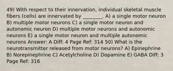 49) With respect to their innervation, individual skeletal muscle fibers (cells) are innervated by ________. A) a single motor neuron B) multiple motor neurons C) a single motor neuron and autonomic neuron D) multiple motor neurons and autonomic neurons E) a single motor neuron and multiple autonomic neurons Answer: A Diff: 4 Page Ref: 314 50) What is the neurotransmitter released from motor neurons? A) Epinephrine B) Norepinephrine C) Acetylcholine D) Dopamine E) GABA Diff: 3 Page Ref: 316