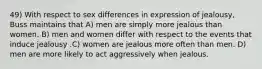 49) With respect to sex differences in expression of jealousy, Buss maintains that A) men are simply more jealous than women. B) men and women differ with respect to the events that induce jealousy .C) women are jealous more often than men. D) men are more likely to act aggressively when jealous.