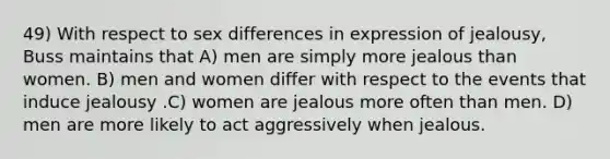 49) With respect to sex differences in expression of jealousy, Buss maintains that A) men are simply more jealous than women. B) men and women differ with respect to the events that induce jealousy .C) women are jealous more often than men. D) men are more likely to act aggressively when jealous.