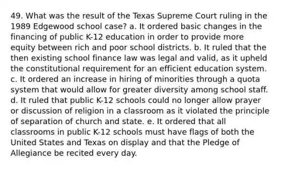 49. What was the result of the Texas Supreme Court ruling in the 1989 Edgewood school case? a. It ordered basic changes in the financing of public K-12 education in order to provide more equity between rich and poor school districts. b. It ruled that the then existing school finance law was legal and valid, as it upheld the constitutional requirement for an efficient education system. c. It ordered an increase in hiring of minorities through a quota system that would allow for greater diversity among school staff. d. It ruled that public K-12 schools could no longer allow prayer or discussion of religion in a classroom as it violated the principle of separation of church and state. e. It ordered that all classrooms in public K-12 schools must have flags of both the United States and Texas on display and that the Pledge of Allegiance be recited every day.