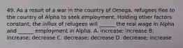 49. As a result of a war in the country of Omega, refugees flee to the country of Alpha to seek employment. Holding other factors constant, the influx of refugees will ______ the real wage in Alpha and ______ employment in Alpha. A. increase; increase B. increase; decrease C. decrease; decrease D. decrease; increase