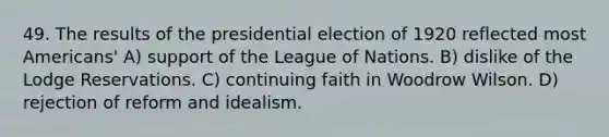 49. The results of the presidential election of 1920 reflected most Americans' A) support of the League of Nations. B) dislike of the Lodge Reservations. C) continuing faith in Woodrow Wilson. D) rejection of reform and idealism.