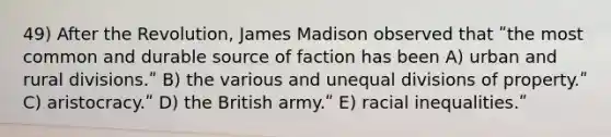 49) After the Revolution, James Madison observed that ʺthe most common and durable source of faction has been A) urban and rural divisions.ʺ B) the various and unequal divisions of property.ʺ C) aristocracy.ʺ D) the British army.ʺ E) racial inequalities.ʺ