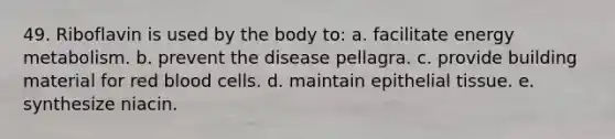 49. Riboflavin is used by the body to: a. facilitate energy metabolism. b. prevent the disease pellagra. c. provide building material for red blood cells. d. maintain epithelial tissue. e. synthesize niacin.