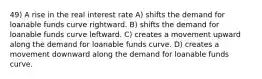 49) A rise in the real interest rate A) shifts the demand for loanable funds curve rightward. B) shifts the demand for loanable funds curve leftward. C) creates a movement upward along the demand for loanable funds curve. D) creates a movement downward along the demand for loanable funds curve.