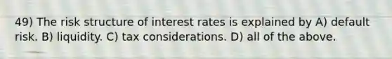 49) The risk structure of interest rates is explained by A) default risk. B) liquidity. C) tax considerations. D) all of the above.