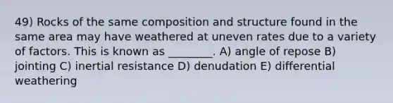 49) Rocks of the same composition and structure found in the same area may have weathered at uneven rates due to a variety of factors. This is known as ________. A) angle of repose B) jointing C) inertial resistance D) denudation E) differential weathering