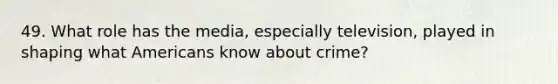 49. What role has the media, especially television, played in shaping what Americans know about crime?