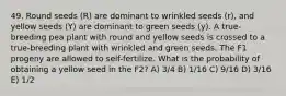 49. Round seeds (R) are dominant to wrinkled seeds (r), and yellow seeds (Y) are dominant to green seeds (y). A true-breeding pea plant with round and yellow seeds is crossed to a true-breeding plant with wrinkled and green seeds. The F1 progeny are allowed to self-fertilize. What is the probability of obtaining a yellow seed in the F2? A) 3/4 B) 1/16 C) 9/16 D) 3/16 E) 1/2