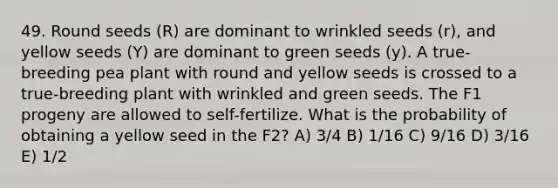 49. Round seeds (R) are dominant to wrinkled seeds (r), and yellow seeds (Y) are dominant to green seeds (y). A true-breeding pea plant with round and yellow seeds is crossed to a true-breeding plant with wrinkled and green seeds. The F1 progeny are allowed to self-fertilize. What is the probability of obtaining a yellow seed in the F2? A) 3/4 B) 1/16 C) 9/16 D) 3/16 E) 1/2