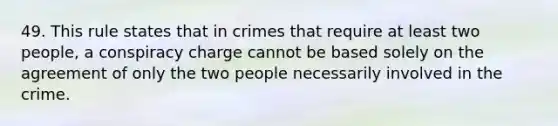 49. This rule states that in crimes that require at least two people, a conspiracy charge cannot be based solely on the agreement of only the two people necessarily involved in the crime.