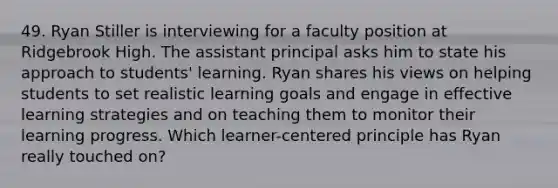 49. Ryan Stiller is interviewing for a faculty position at Ridgebrook High. The assistant principal asks him to state his approach to students' learning. Ryan shares his views on helping students to set realistic learning goals and engage in effective learning strategies and on teaching them to monitor their learning progress. Which learner-centered principle has Ryan really touched on?