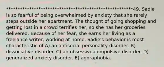 *******************************************************49. Sadie is so fearful of being overwhelmed by anxiety that she rarely steps outside her apartment. The thought of going shopping and getting lost in a crowd terrifies her, so she has her groceries delivered. Because of her fear, she earns her living as a freelance writer, working at home. Sadie's behavior is most characteristic of A) an antisocial personality disorder. B) dissociative disorder. C) an obsessive-compulsive disorder. D) generalized anxiety disorder. E) agoraphobia.