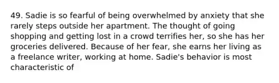 49. Sadie is so fearful of being overwhelmed by anxiety that she rarely steps outside her apartment. The thought of going shopping and getting lost in a crowd terrifies her, so she has her groceries delivered. Because of her fear, she earns her living as a freelance writer, working at home. Sadie's behavior is most characteristic of