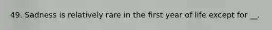 49. Sadness is relatively rare in the first year of life except for __.