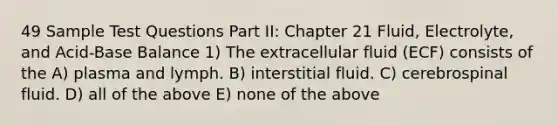 49 Sample Test Questions Part II: Chapter 21 Fluid, Electrolyte, and Acid-Base Balance 1) The extracellular fluid (ECF) consists of the A) plasma and lymph. B) interstitial fluid. C) cerebrospinal fluid. D) all of the above E) none of the above