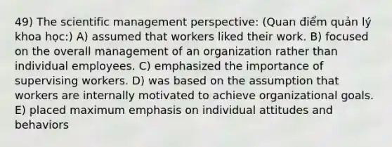 49) The scientific management perspective: (Quan điểm quản lý khoa học:) A) assumed that workers liked their work. B) focused on the overall management of an organization rather than individual employees. C) emphasized the importance of supervising workers. D) was based on the assumption that workers are internally motivated to achieve organizational goals. E) placed maximum emphasis on individual attitudes and behaviors