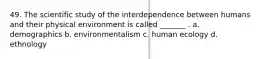 49. The scientific study of the interdependence between humans and their physical environment is called _______ . a. demographics b. environmentalism c. human ecology d. ethnology