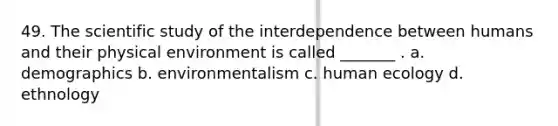 49. The scientific study of the interdependence between humans and their physical environment is called _______ . a. demographics b. environmentalism c. human ecology d. ethnology