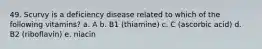 49. Scurvy is a deficiency disease related to which of the following vitamins? a. A b. B1 (thiamine) c. C (ascorbic acid) d. B2 (riboflavin) e. niacin