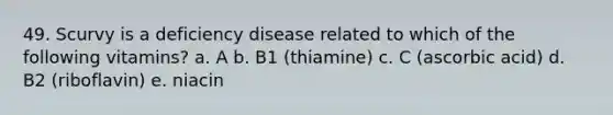 49. Scurvy is a deficiency disease related to which of the following vitamins? a. A b. B1 (thiamine) c. C (ascorbic acid) d. B2 (riboflavin) e. niacin