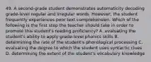 49. A second-grade student demonstrates automaticity decoding grade-level regular and irregular words. However, the student frequently experiences poor text comprehension. Which of the following is the first step the teacher should take in order to promote this student's reading proficiency? A. evaluating the student's ability to apply grade-level phonics skills B. determining the rate of the student's phonological processing C. evaluating the degree to which the student uses syntactic clues D. determining the extent of the student's vocabulary knowledge