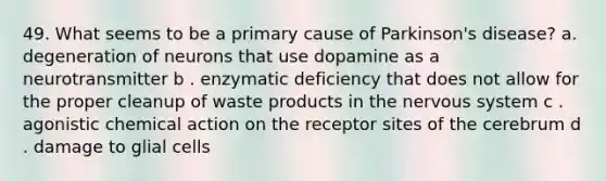 49. What seems to be a primary cause of Parkinson's disease? a. degeneration of neurons that use dopamine as a neurotransmitter b . enzymatic deficiency that does not allow for the proper cleanup of waste products in the <a href='https://www.questionai.com/knowledge/kThdVqrsqy-nervous-system' class='anchor-knowledge'>nervous system</a> c . agonistic chemical action on the receptor sites of the cerebrum d . damage to glial cells