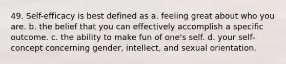 49. Self-efficacy is best defined as a. feeling great about who you are. b. the belief that you can effectively accomplish a specific outcome. c. the ability to make fun of one's self. d. your self-concept concerning gender, intellect, and sexual orientation.