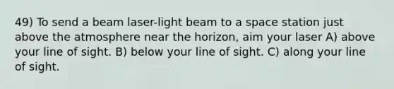 49) To send a beam laser-light beam to a space station just above the atmosphere near the horizon, aim your laser A) above your line of sight. B) below your line of sight. C) along your line of sight.