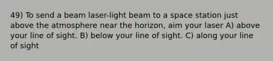 49) To send a beam laser-light beam to a space station just above the atmosphere near the horizon, aim your laser A) above your line of sight. B) below your line of sight. C) along your line of sight