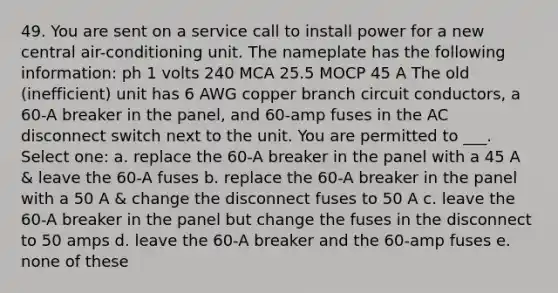 49. You are sent on a service call to install power for a new central air-conditioning unit. The nameplate has the following information: ph 1 volts 240 MCA 25.5 MOCP 45 A The old (inefficient) unit has 6 AWG copper branch circuit conductors, a 60-A breaker in the panel, and 60-amp fuses in the AC disconnect switch next to the unit. You are permitted to ___. Select one: a. replace the 60-A breaker in the panel with a 45 A & leave the 60-A fuses b. replace the 60-A breaker in the panel with a 50 A & change the disconnect fuses to 50 A c. leave the 60-A breaker in the panel but change the fuses in the disconnect to 50 amps d. leave the 60-A breaker and the 60-amp fuses e. none of these